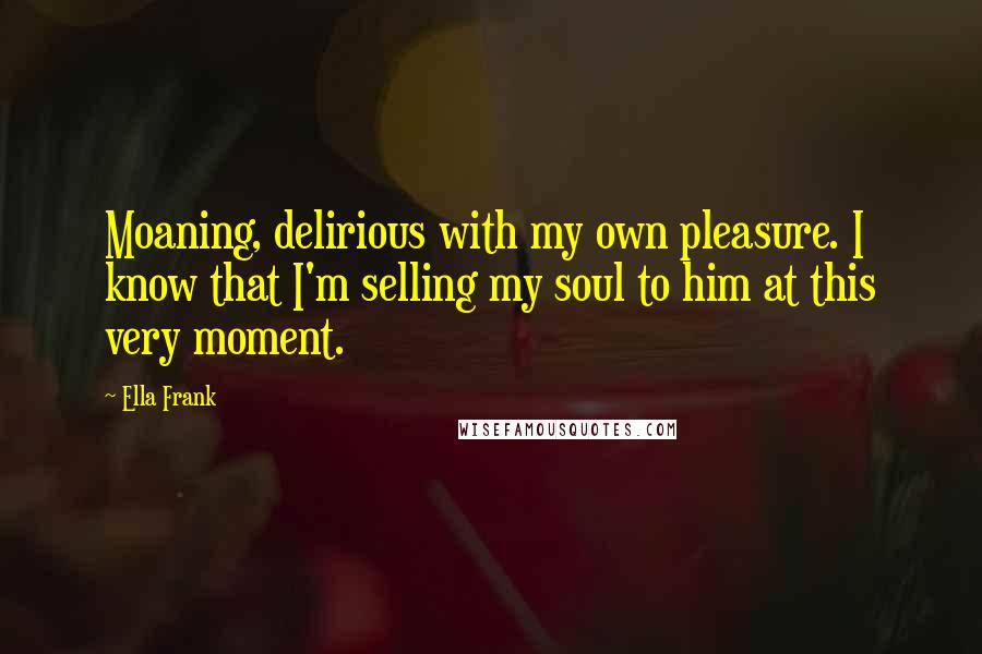 Ella Frank Quotes: Moaning, delirious with my own pleasure. I know that I'm selling my soul to him at this very moment.