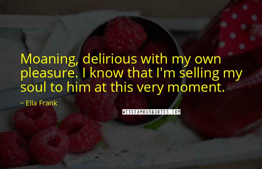 Ella Frank Quotes: Moaning, delirious with my own pleasure. I know that I'm selling my soul to him at this very moment.