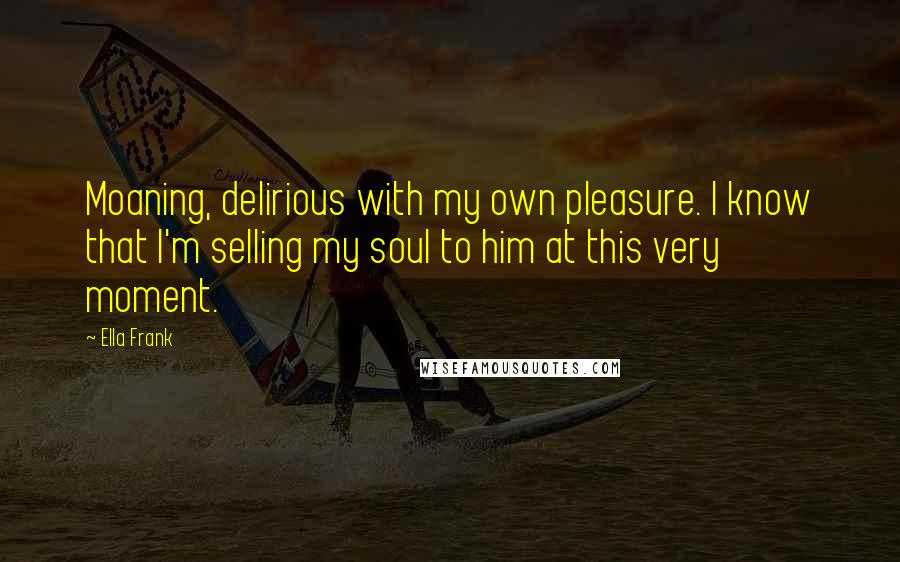 Ella Frank Quotes: Moaning, delirious with my own pleasure. I know that I'm selling my soul to him at this very moment.