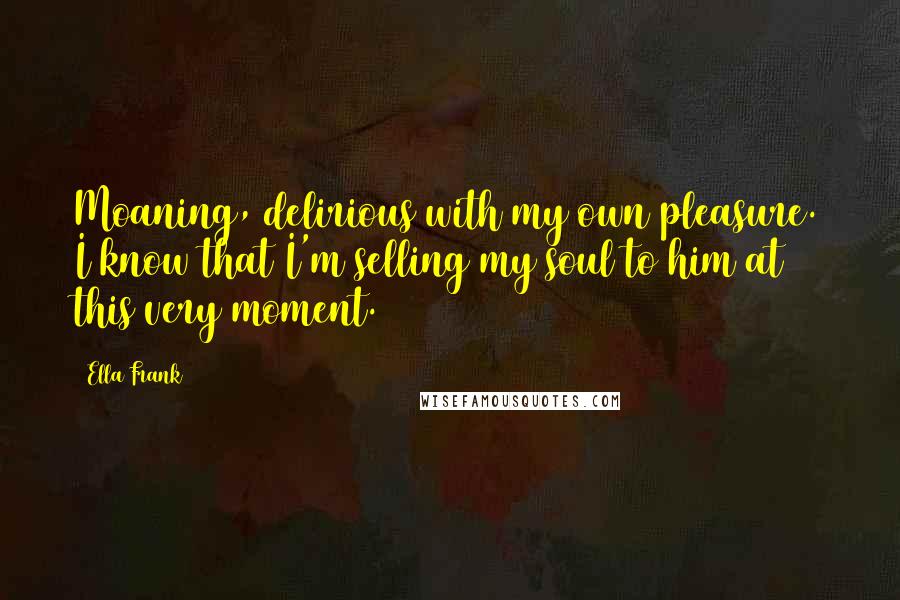 Ella Frank Quotes: Moaning, delirious with my own pleasure. I know that I'm selling my soul to him at this very moment.