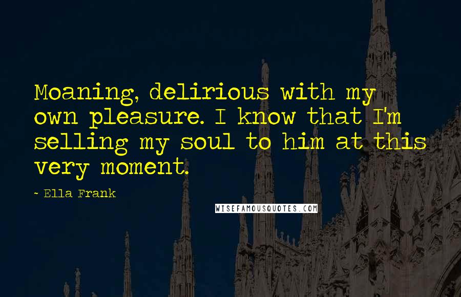 Ella Frank Quotes: Moaning, delirious with my own pleasure. I know that I'm selling my soul to him at this very moment.