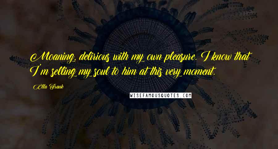 Ella Frank Quotes: Moaning, delirious with my own pleasure. I know that I'm selling my soul to him at this very moment.