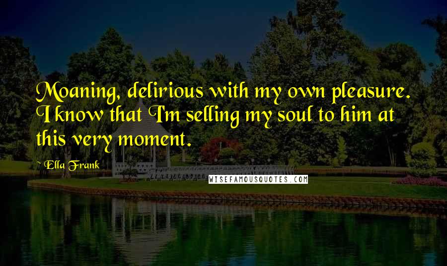 Ella Frank Quotes: Moaning, delirious with my own pleasure. I know that I'm selling my soul to him at this very moment.