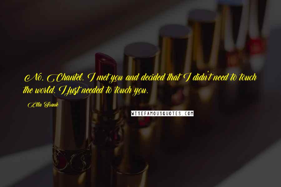 Ella Frank Quotes: No, Chantel. I met you and decided that I didn't need to touch the world. I just needed to touch you.