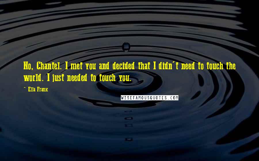 Ella Frank Quotes: No, Chantel. I met you and decided that I didn't need to touch the world. I just needed to touch you.