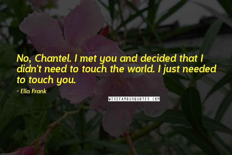 Ella Frank Quotes: No, Chantel. I met you and decided that I didn't need to touch the world. I just needed to touch you.