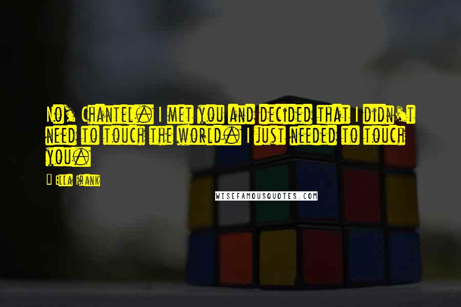 Ella Frank Quotes: No, Chantel. I met you and decided that I didn't need to touch the world. I just needed to touch you.