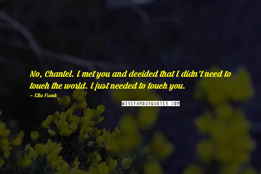Ella Frank Quotes: No, Chantel. I met you and decided that I didn't need to touch the world. I just needed to touch you.
