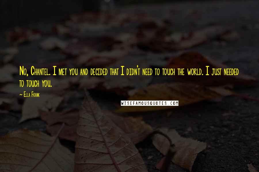 Ella Frank Quotes: No, Chantel. I met you and decided that I didn't need to touch the world. I just needed to touch you.