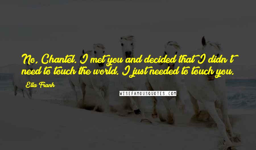 Ella Frank Quotes: No, Chantel. I met you and decided that I didn't need to touch the world. I just needed to touch you.