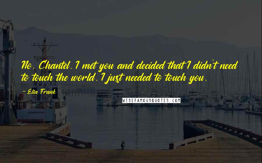 Ella Frank Quotes: No, Chantel. I met you and decided that I didn't need to touch the world. I just needed to touch you.