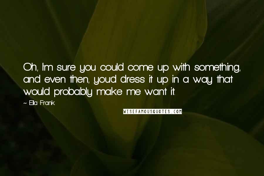 Ella Frank Quotes: Oh, I'm sure you could come up with something, and even then, you'd dress it up in a way that would probably make me want it.