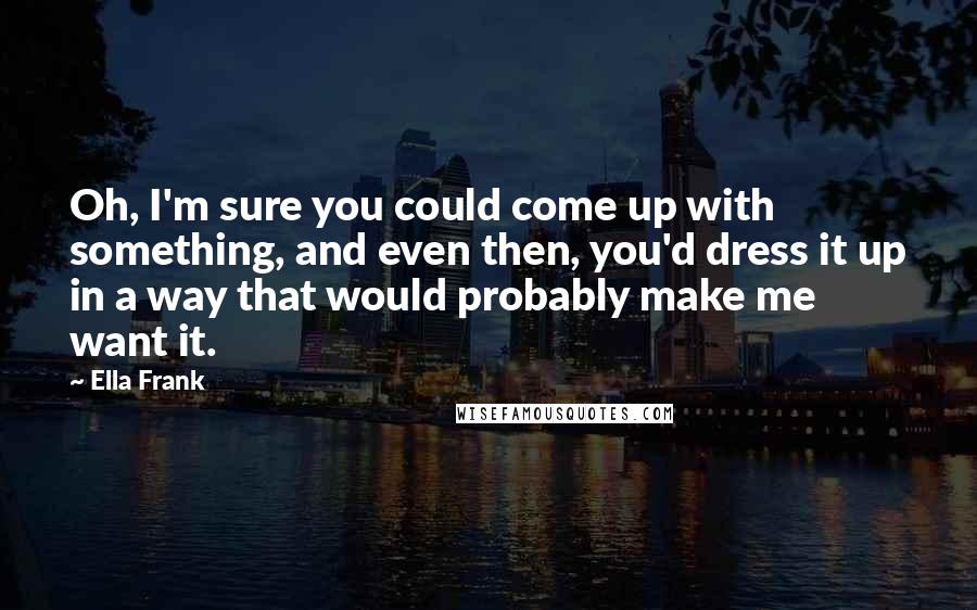 Ella Frank Quotes: Oh, I'm sure you could come up with something, and even then, you'd dress it up in a way that would probably make me want it.