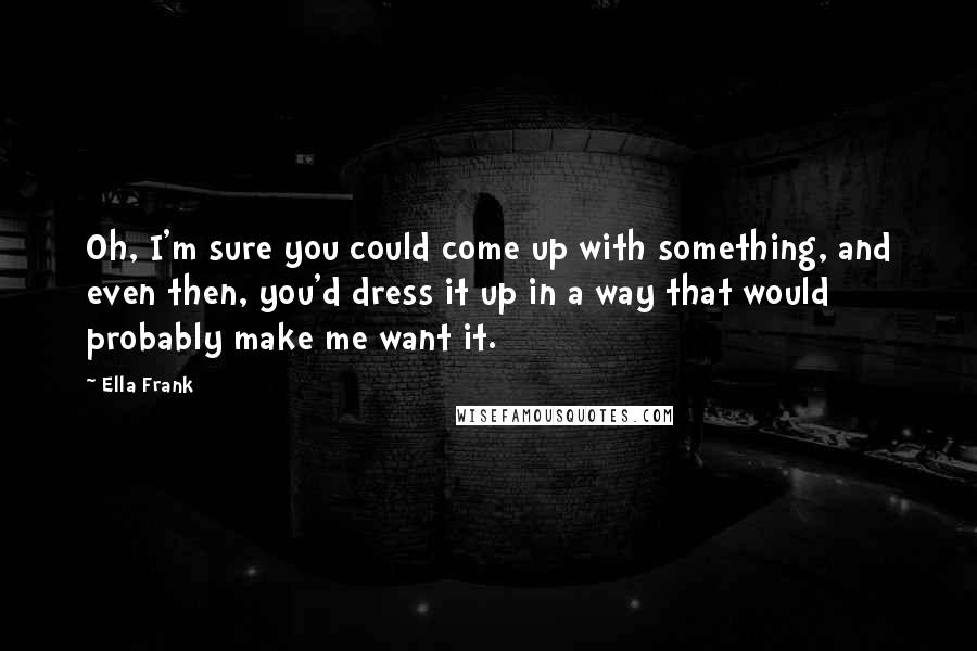 Ella Frank Quotes: Oh, I'm sure you could come up with something, and even then, you'd dress it up in a way that would probably make me want it.