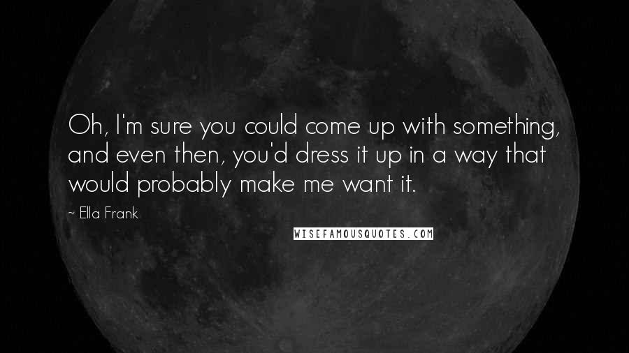 Ella Frank Quotes: Oh, I'm sure you could come up with something, and even then, you'd dress it up in a way that would probably make me want it.