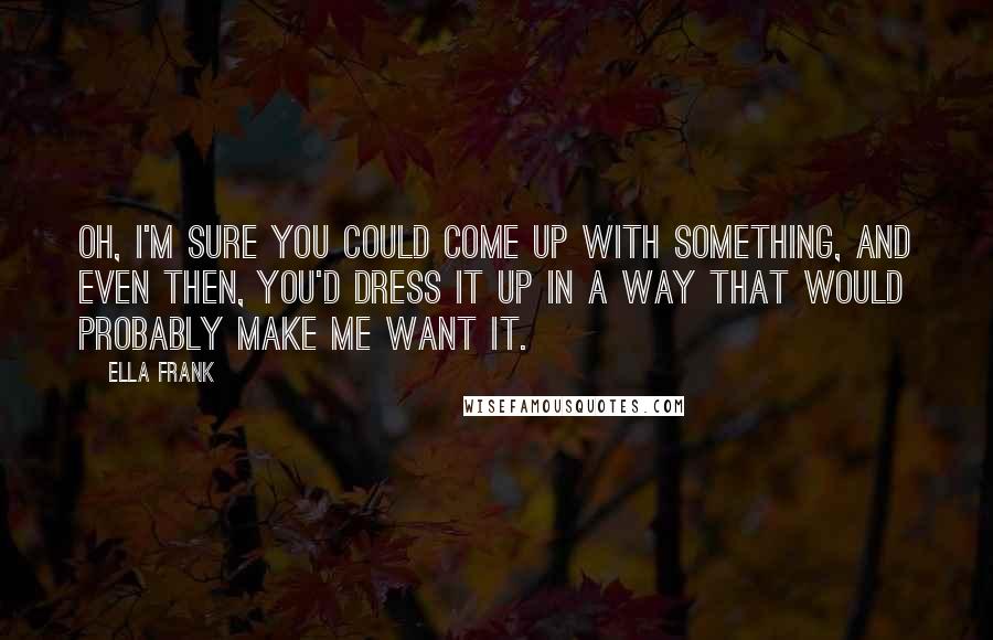 Ella Frank Quotes: Oh, I'm sure you could come up with something, and even then, you'd dress it up in a way that would probably make me want it.