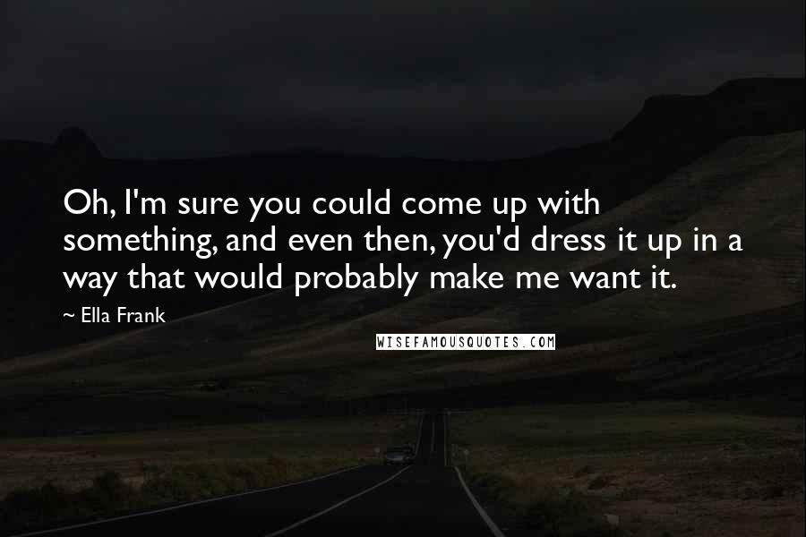 Ella Frank Quotes: Oh, I'm sure you could come up with something, and even then, you'd dress it up in a way that would probably make me want it.