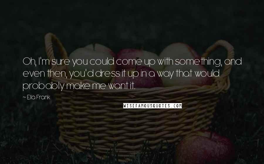 Ella Frank Quotes: Oh, I'm sure you could come up with something, and even then, you'd dress it up in a way that would probably make me want it.