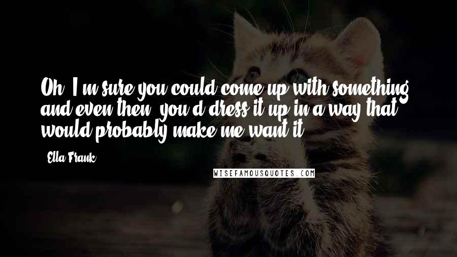 Ella Frank Quotes: Oh, I'm sure you could come up with something, and even then, you'd dress it up in a way that would probably make me want it.