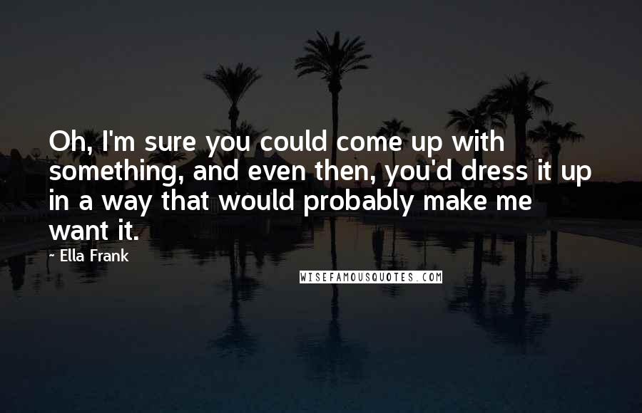 Ella Frank Quotes: Oh, I'm sure you could come up with something, and even then, you'd dress it up in a way that would probably make me want it.