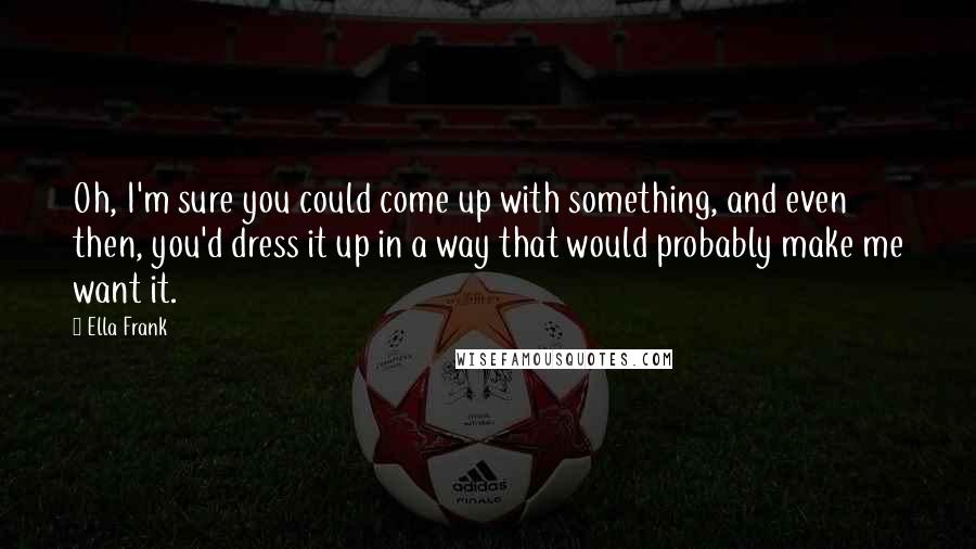 Ella Frank Quotes: Oh, I'm sure you could come up with something, and even then, you'd dress it up in a way that would probably make me want it.