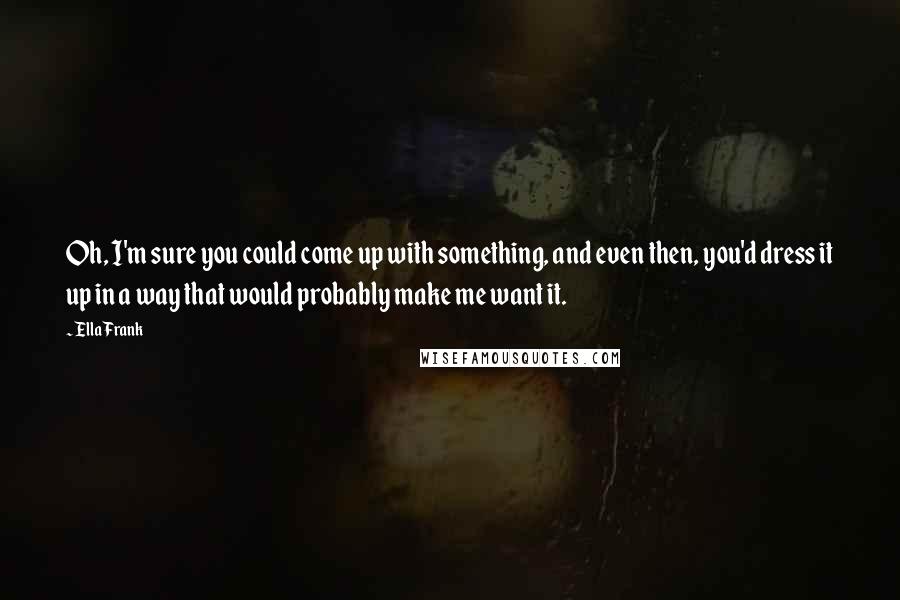 Ella Frank Quotes: Oh, I'm sure you could come up with something, and even then, you'd dress it up in a way that would probably make me want it.