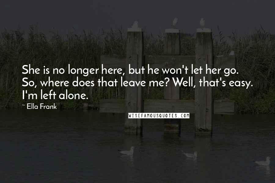 Ella Frank Quotes: She is no longer here, but he won't let her go. So, where does that leave me? Well, that's easy. I'm left alone.