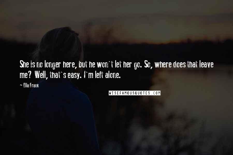 Ella Frank Quotes: She is no longer here, but he won't let her go. So, where does that leave me? Well, that's easy. I'm left alone.