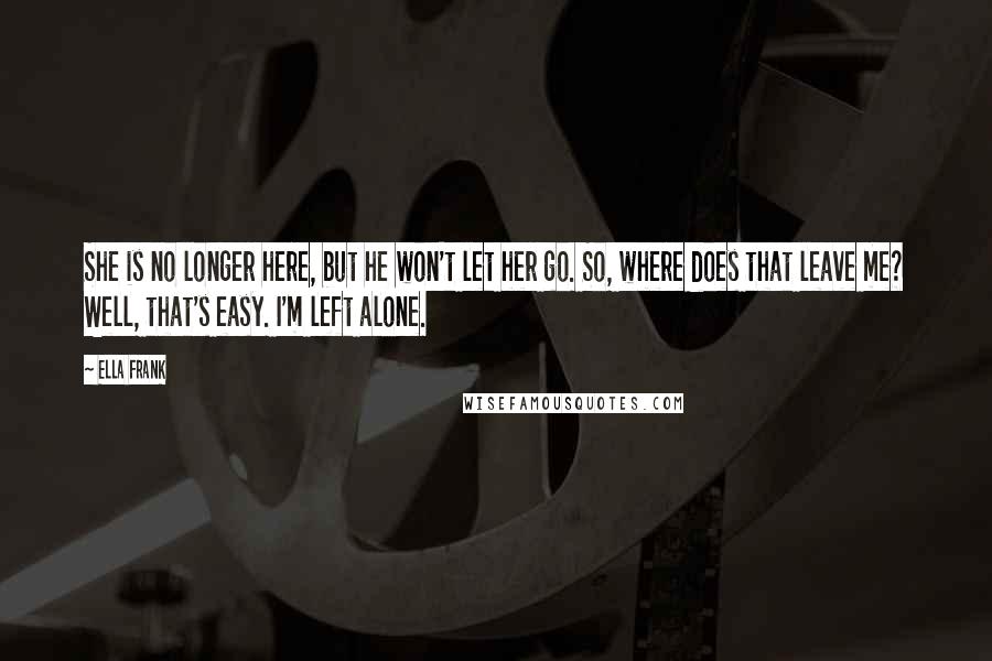 Ella Frank Quotes: She is no longer here, but he won't let her go. So, where does that leave me? Well, that's easy. I'm left alone.