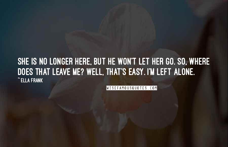 Ella Frank Quotes: She is no longer here, but he won't let her go. So, where does that leave me? Well, that's easy. I'm left alone.