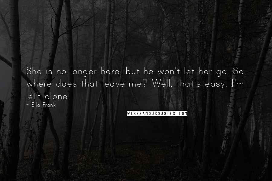 Ella Frank Quotes: She is no longer here, but he won't let her go. So, where does that leave me? Well, that's easy. I'm left alone.