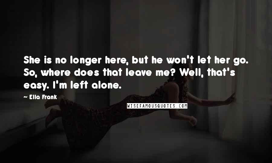 Ella Frank Quotes: She is no longer here, but he won't let her go. So, where does that leave me? Well, that's easy. I'm left alone.