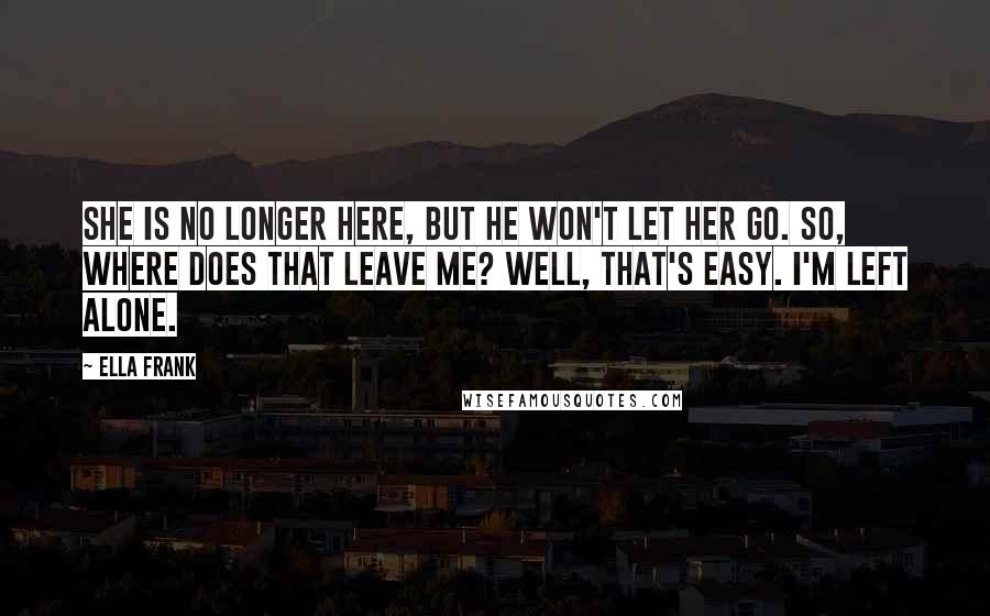 Ella Frank Quotes: She is no longer here, but he won't let her go. So, where does that leave me? Well, that's easy. I'm left alone.