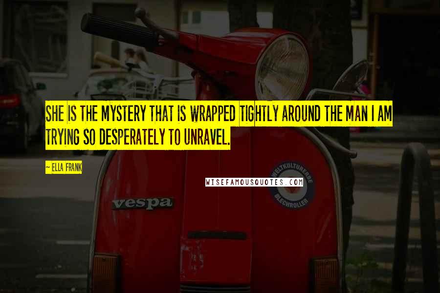 Ella Frank Quotes: She is the mystery that is wrapped tightly around the man I am trying so desperately to unravel.