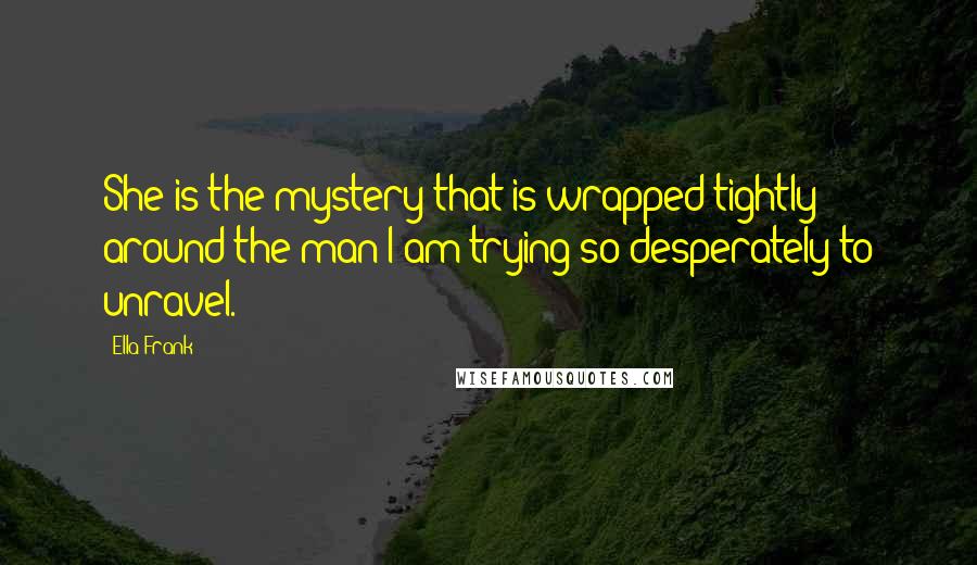 Ella Frank Quotes: She is the mystery that is wrapped tightly around the man I am trying so desperately to unravel.