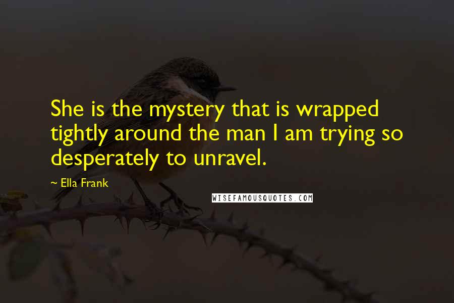 Ella Frank Quotes: She is the mystery that is wrapped tightly around the man I am trying so desperately to unravel.