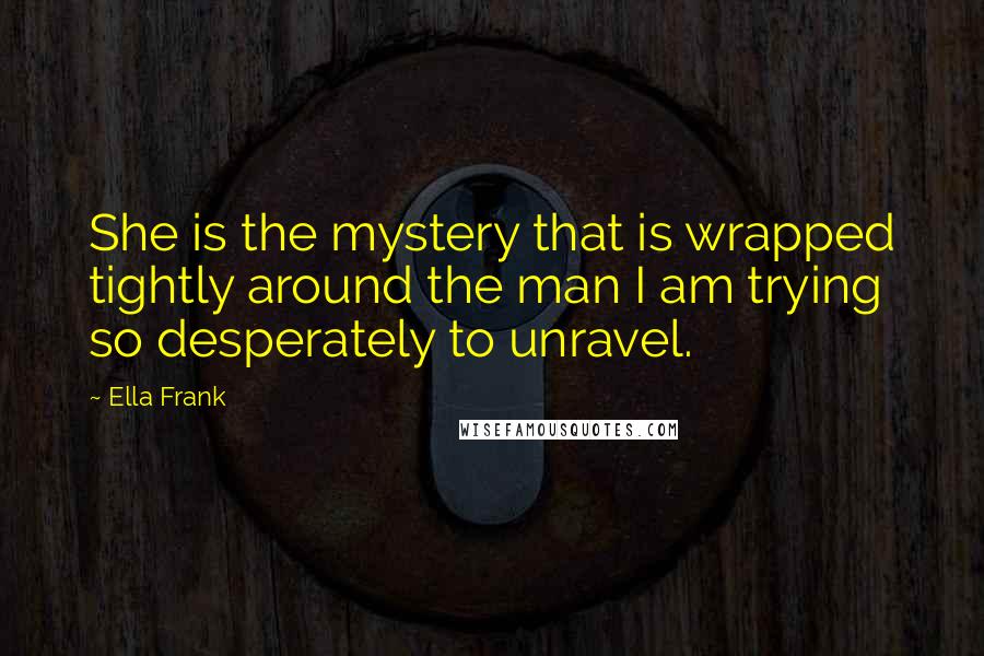 Ella Frank Quotes: She is the mystery that is wrapped tightly around the man I am trying so desperately to unravel.