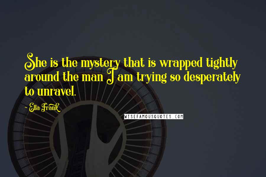 Ella Frank Quotes: She is the mystery that is wrapped tightly around the man I am trying so desperately to unravel.