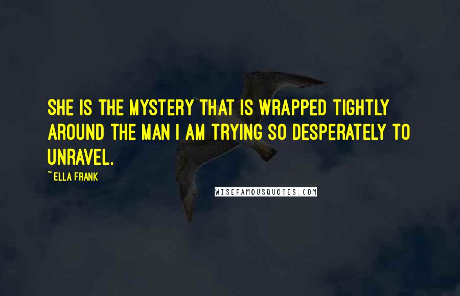 Ella Frank Quotes: She is the mystery that is wrapped tightly around the man I am trying so desperately to unravel.