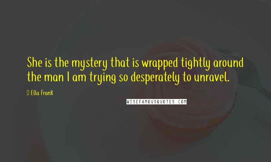 Ella Frank Quotes: She is the mystery that is wrapped tightly around the man I am trying so desperately to unravel.