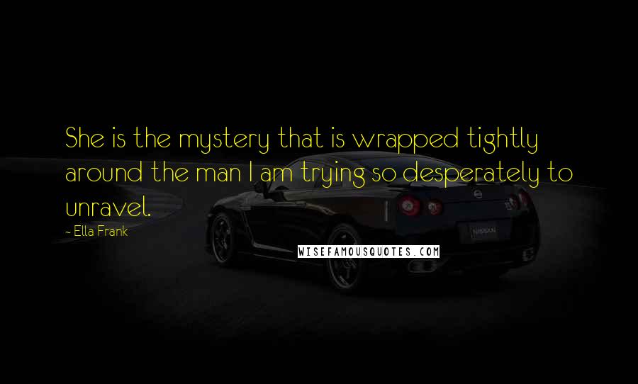 Ella Frank Quotes: She is the mystery that is wrapped tightly around the man I am trying so desperately to unravel.