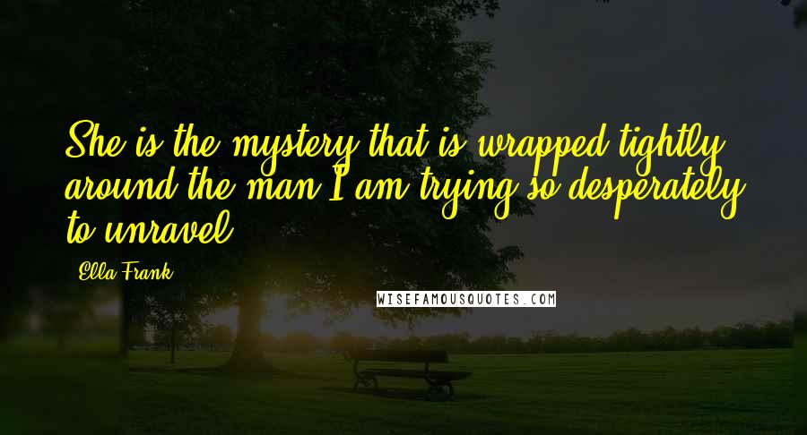 Ella Frank Quotes: She is the mystery that is wrapped tightly around the man I am trying so desperately to unravel.