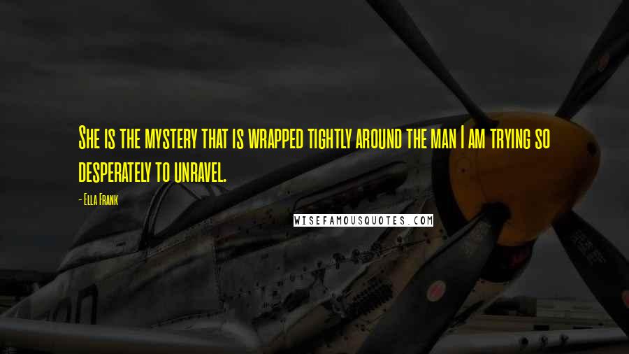 Ella Frank Quotes: She is the mystery that is wrapped tightly around the man I am trying so desperately to unravel.