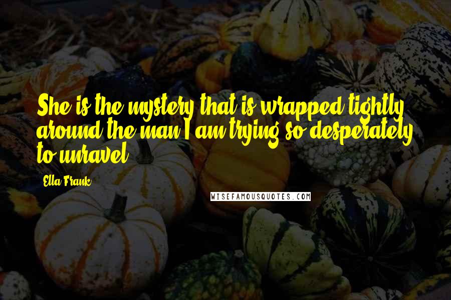 Ella Frank Quotes: She is the mystery that is wrapped tightly around the man I am trying so desperately to unravel.