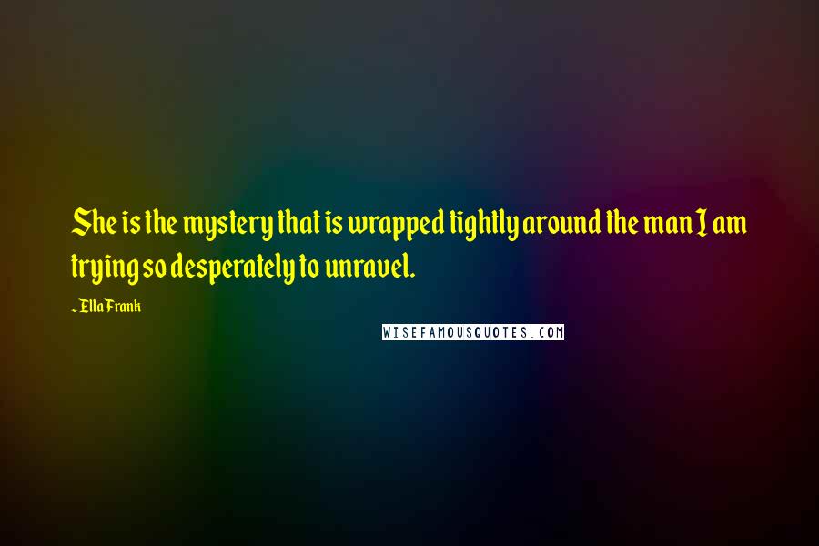 Ella Frank Quotes: She is the mystery that is wrapped tightly around the man I am trying so desperately to unravel.