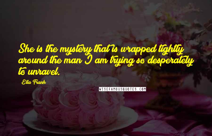 Ella Frank Quotes: She is the mystery that is wrapped tightly around the man I am trying so desperately to unravel.