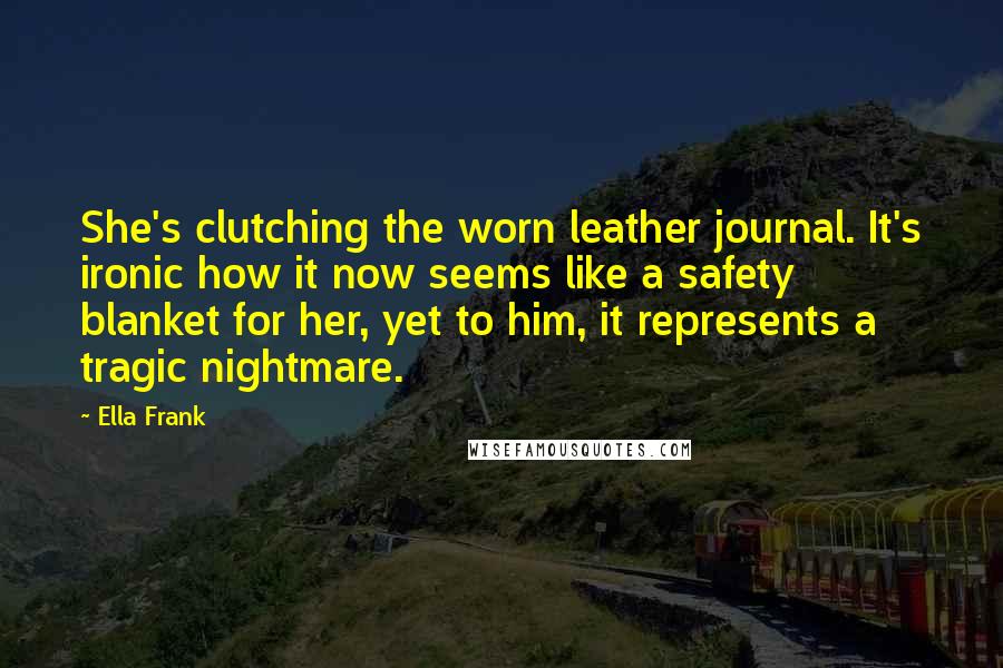Ella Frank Quotes: She's clutching the worn leather journal. It's ironic how it now seems like a safety blanket for her, yet to him, it represents a tragic nightmare.