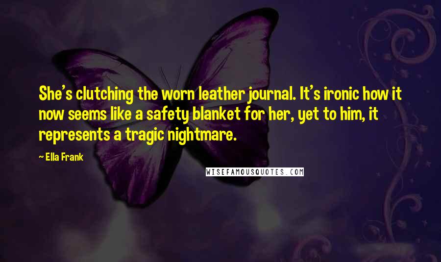 Ella Frank Quotes: She's clutching the worn leather journal. It's ironic how it now seems like a safety blanket for her, yet to him, it represents a tragic nightmare.