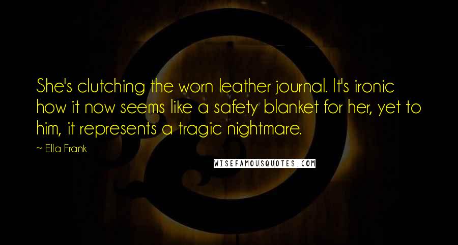 Ella Frank Quotes: She's clutching the worn leather journal. It's ironic how it now seems like a safety blanket for her, yet to him, it represents a tragic nightmare.