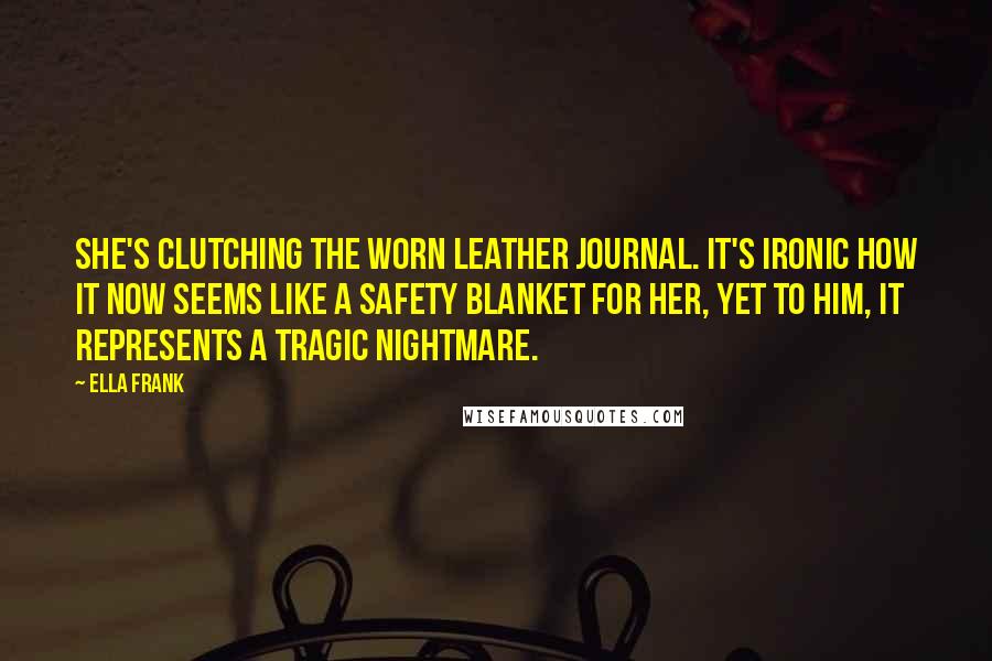 Ella Frank Quotes: She's clutching the worn leather journal. It's ironic how it now seems like a safety blanket for her, yet to him, it represents a tragic nightmare.